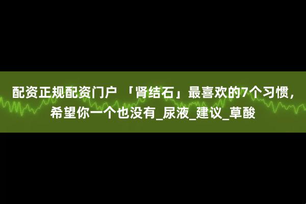 配资正规配资门户 「肾结石」最喜欢的7个习惯,希望你一个也没有_尿液_建议_草酸