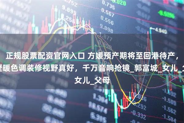 正规股票配资官网入口 方媛预产期将至回港待产,别墅暖色调装修视野真好,千万音响抢镜_郭富城_女儿_父母