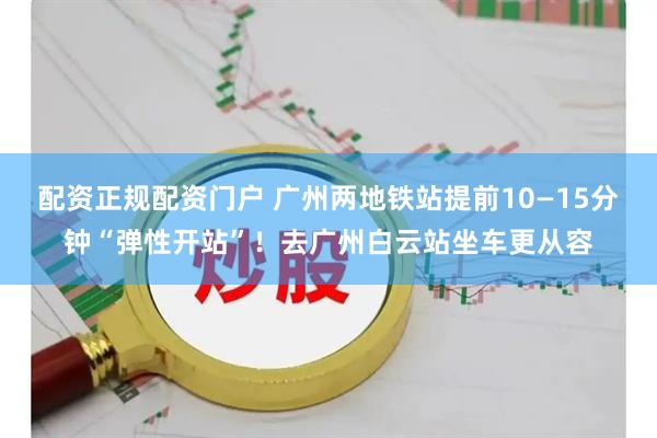 配资正规配资门户 广州两地铁站提前10—15分钟“弹性开站”!去广州白云站坐车更从容