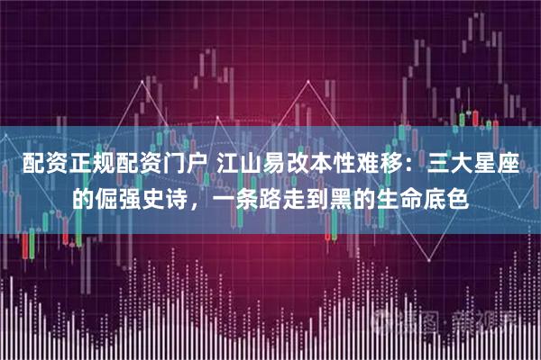 配资正规配资门户 江山易改本性难移:三大星座的倔强史诗,一条路走到黑的生命底色