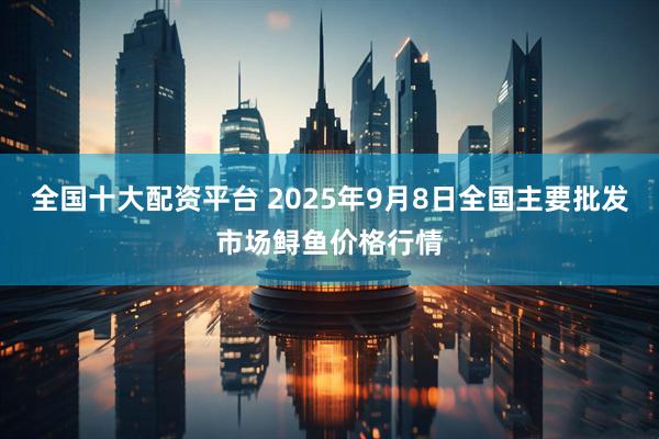 全国十大配资平台 2025年9月8日全国主要批发市场鲟鱼价格行情