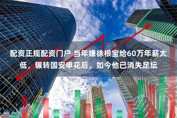 配资正规配资门户 当年嫌徐根宝给60万年薪太低，辗转国安申花后，如今他已消失足坛