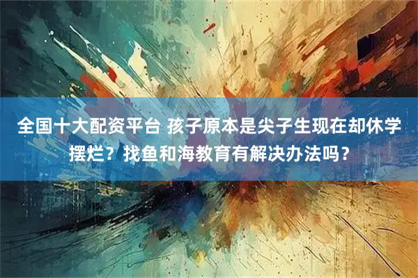 全国十大配资平台 孩子原本是尖子生现在却休学摆烂?找鱼和海教育有解决办法吗?