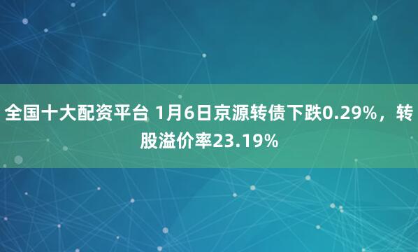 全国十大配资平台 1月6日京源转债下跌0.29%，转股溢价率23.19%