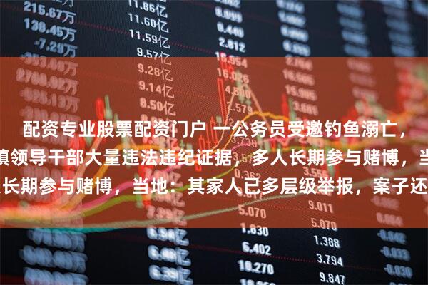 配资专业股票配资门户 一公务员受邀钓鱼溺亡，亲属：其手机里发现该镇领导干部大量违法违纪证据，多人长期参与赌博，当地：其家人已多层级举报，案子还在办理中