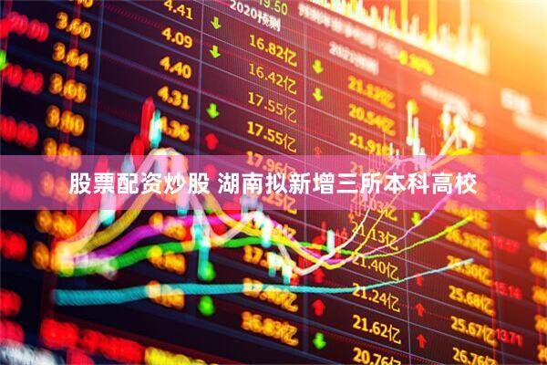 股票配资炒股 湖南拟新增三所本科高校