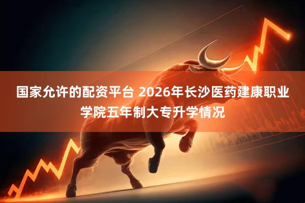国家允许的配资平台 2026年长沙医药建康职业学院五年制大专升学情况