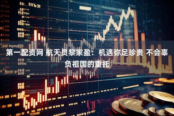 第一配资网 航天员黎家盈：机遇弥足珍贵 不会辜负祖国的重托