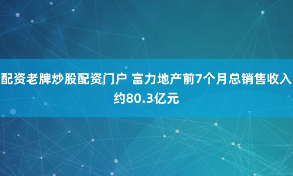 配资老牌炒股配资门户 富力地产前7个月总销售收入约80.3亿元