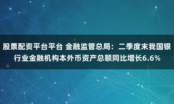 股票配资平台平台 金融监管总局：二季度末我国银行业金融机构本外币资产总额同比增长6.6%