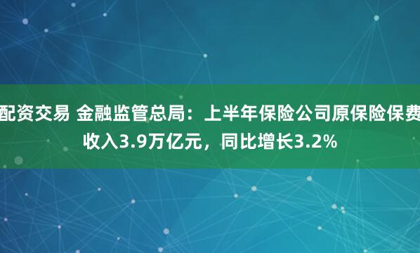 配资交易 金融监管总局：上半年保险公司原保险保费收入3.9万亿元，同比增长3.2%